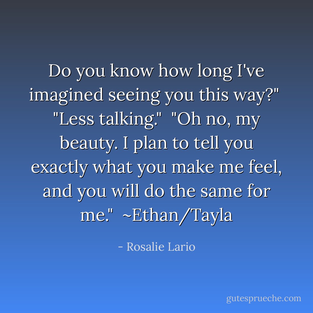 Do you know how long I've imagined seeing you this way?"<br /><br />"Less talking."<br /><br />"Oh no, my beauty. I plan to tell you exactly what you make me feel, and you will do the same for me."<br /><br />~Ethan/Tayla - Rosalie Lario