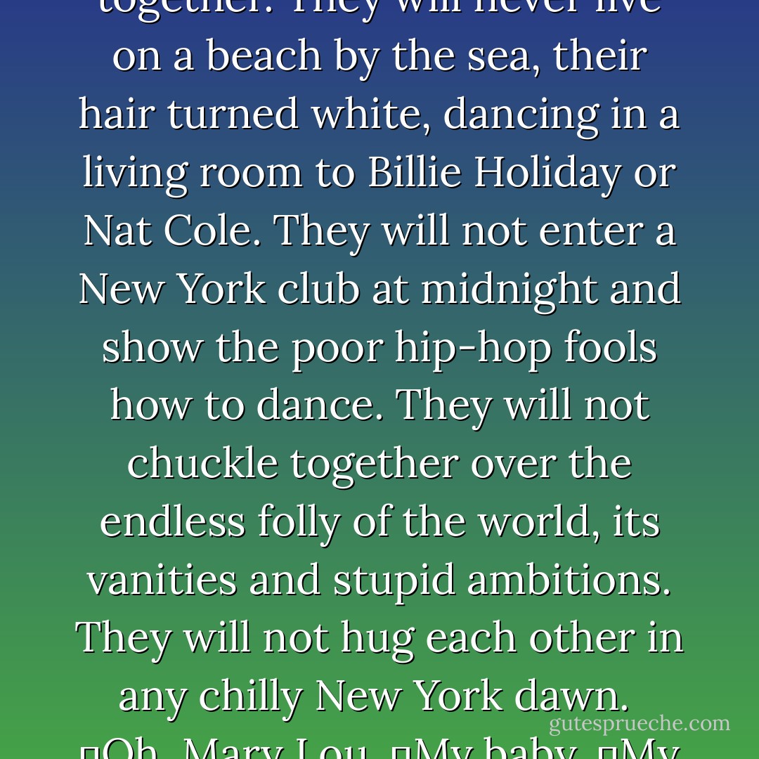 Just like that. Gone forever. They will not grow old together. They will never live on a beach by the sea, their hair turned white, dancing in a living room to Billie Holiday or Nat Cole. They will not enter a New York club at midnight and show the poor hip-hop fools how to dance. They will not chuckle together over the endless folly of the world, its vanities and stupid ambitions. They will not hug each other in any chilly New York dawn. <br />	Oh, Mary Lou.<br />	My baby.<br />	My love. - Pete Hamill