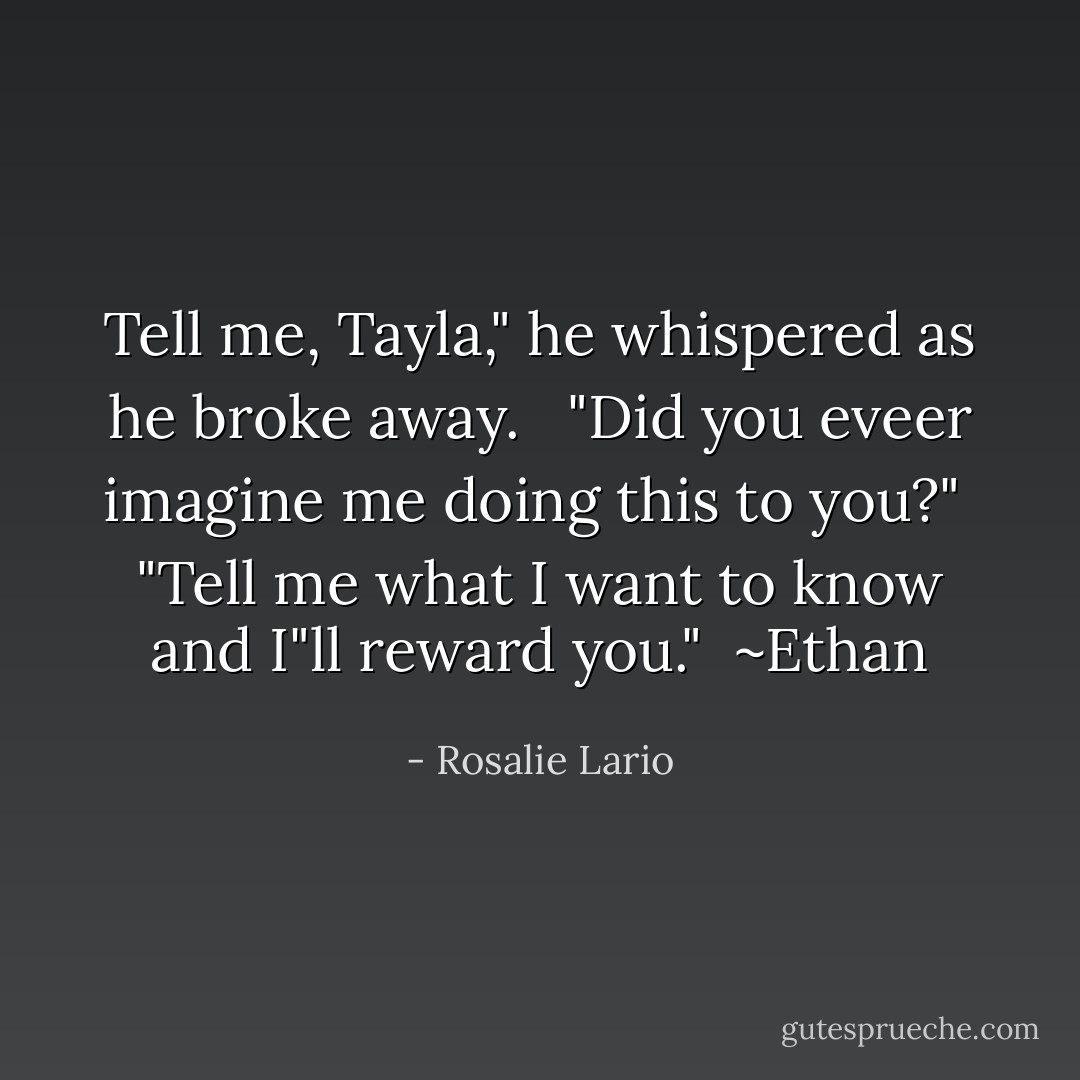 Tell me, Tayla," he whispered as he broke away. <br /><br />"Did you eveer imagine me doing this to you?"<br /><br />"Tell me what I want to know and I"ll reward you."<br /><br />~Ethan - Rosalie Lario