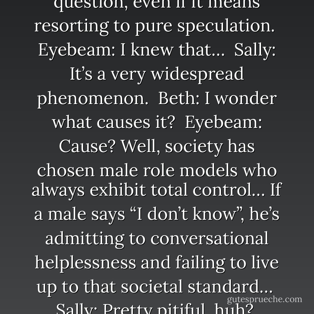 <i>Eyebeam:</i> What do you mean, I have “male answer syndrome”?<br /><br /><i>Sally:</i> It’s the compulsion to provide an answer to any question, even if it means resorting to pure speculation.<br /><br /><i>Eyebeam:</i> I knew that…<br /><br /><i>Sally:</i> It’s a very widespread phenomenon.<br /><br /><i>Beth:</i> I wonder what causes it?<br /><br /><i>Eyebeam:</i> Cause? Well, society has chosen male role models who always exhibit total control… If a male says “I don’t know”, he’s admitting to conversational helplessness and failing to live up to that societal standard…<br /><br /><i>Sally:</i> Pretty pitiful, huh?<br /><br /><i>Eyebeam:</i> Damn!<br /><br /><i>Beth:</i> …And I always thought they learned it all in “shop”. - Sam Hurt