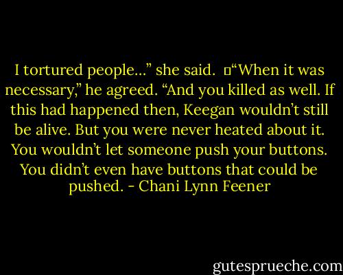I tortured people…” she said. <br />	“When it was necessary,” he agreed. “And you killed as well. If this had happened then, Keegan wouldn’t still be alive. But you were never heated about it. You wouldn’t let someone push your buttons. You didn’t even have buttons that could be pushed. - Chani Lynn Feener