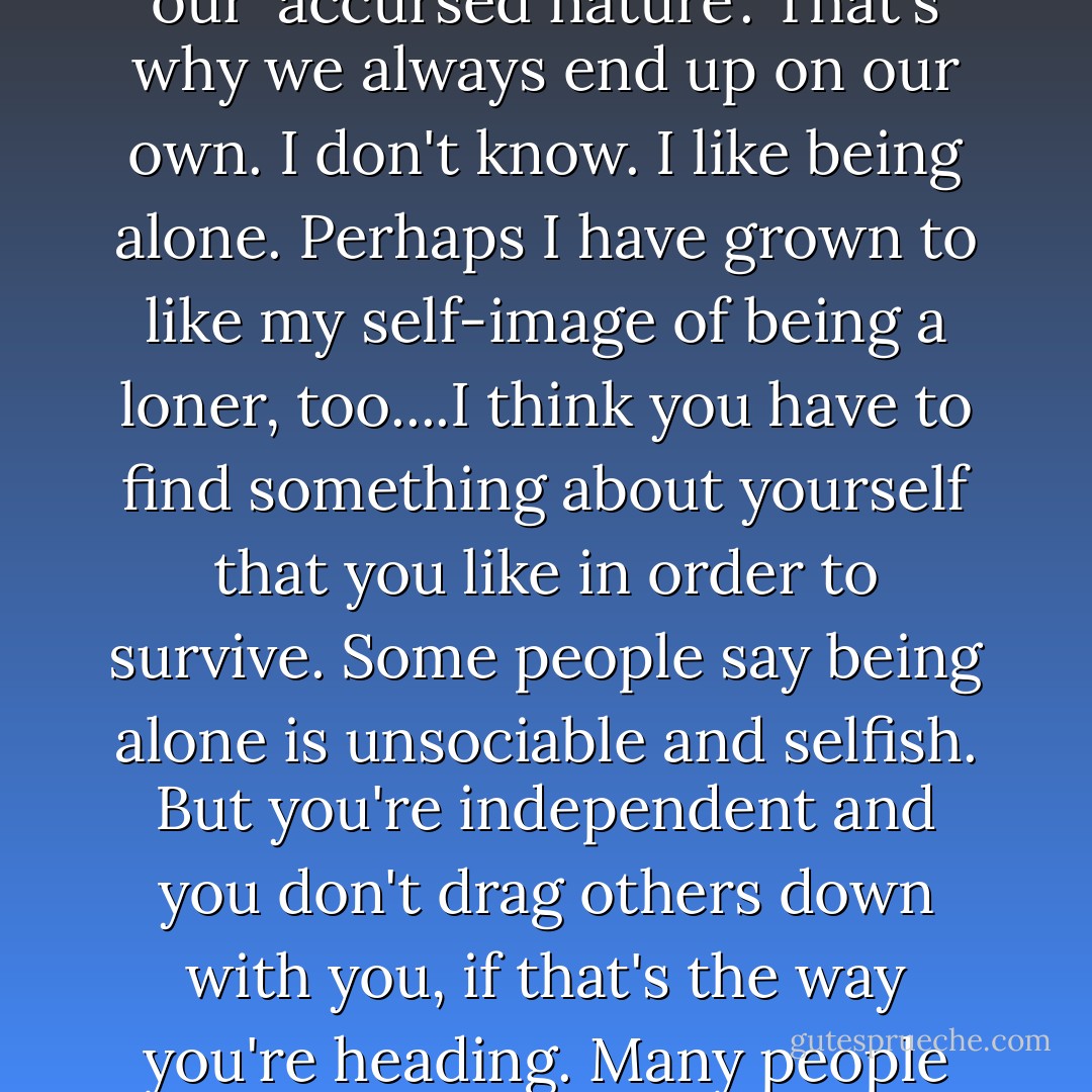 Bjarne Møller, my former boss, says people like me always choose the line of most resistance. It's in what he calls our 'accursed nature'. That's why we always end up on our own. I don't know. I like being alone. Perhaps I have grown to like my self-image of being a loner, too....I think you have to find something about yourself that you like in order to survive. Some people say being alone is unsociable and selfish. But you're independent and you don't drag others down with you, if that's the way you're heading. Many people are afraid of being alone. But it made me feel strong, free and invulnerable. - Jo Nesbø