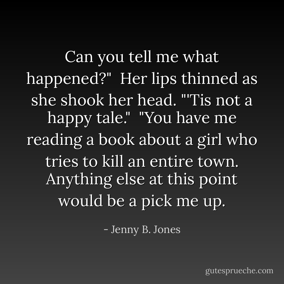 Can you tell me what happened?"<br /><br />Her lips thinned as she shook her head. "'Tis not a happy tale."<br /><br />"You have me reading a book about a girl who tries to kill an entire town. Anything else at this point would be a pick me up. - Jenny B. Jones