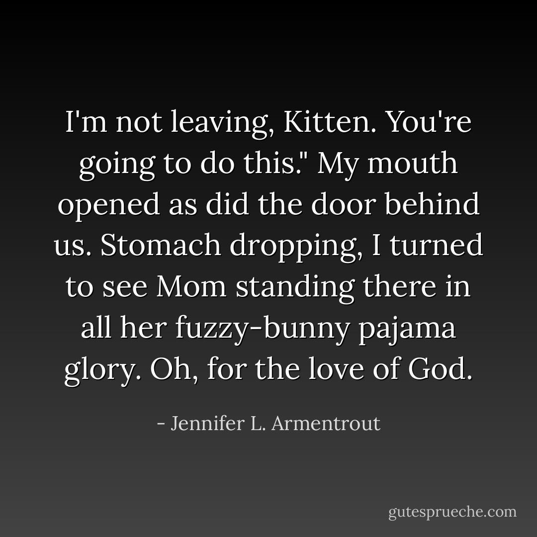 I'm not leaving, Kitten. You're going to do this."<br />My mouth opened as did the door behind us. Stomach dropping, I turned to see Mom standing there in all her fuzzy-bunny pajama glory. Oh, for the love of God. - Jennifer L. Armentrout
