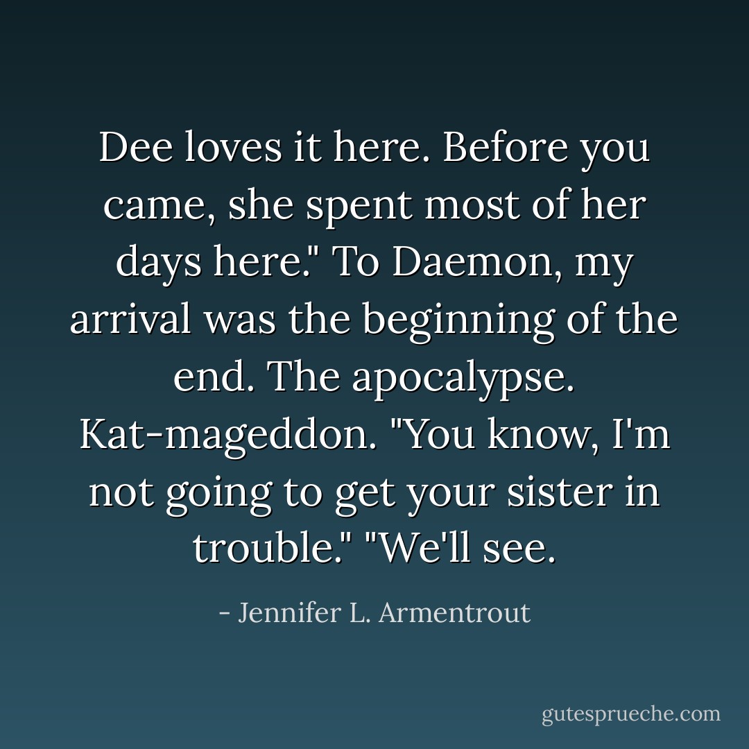 Dee loves it here. Before you came, she spent most of her days here."<br />To Daemon, my arrival was the beginning of the end. The apocalypse. Kat-mageddon. "You know, I'm not going to get your sister in trouble."<br />"We'll see. - Jennifer L. Armentrout