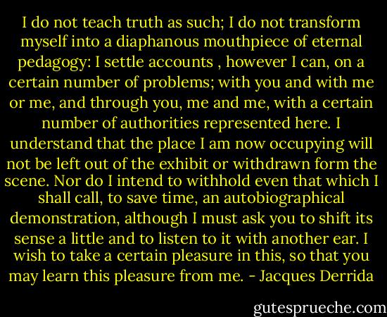 I do not teach truth as such; I do not transform myself into a diaphanous mouthpiece of eternal pedagogy: I settle accounts , however I can, on a certain number of problems; with you and with me or me, and through you, me and me, with a certain number of authorities represented here. I understand that the place I am now occupying will not be left out of the exhibit or withdrawn form the scene. Nor do I intend to withhold even that which I shall call, to save time, an autobiographical demonstration, although I must ask you to shift its sense a little and to listen to it with another ear. I wish to take a certain pleasure in this, so that you may learn this pleasure from me. - Jacques Derrida