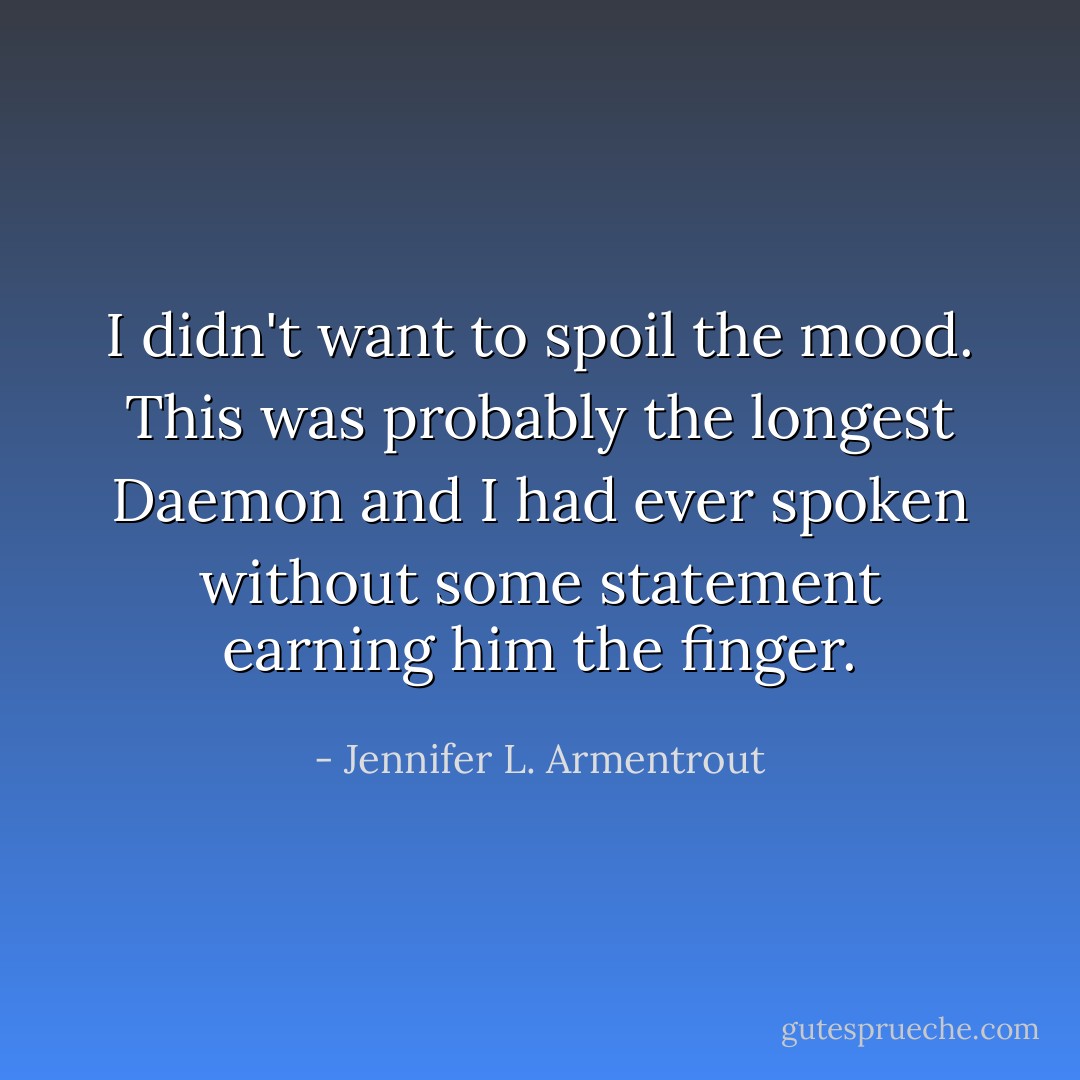 I didn't want to spoil the mood. This was probably the longest Daemon and I had ever spoken without some statement earning him the finger. - Jennifer L. Armentrout