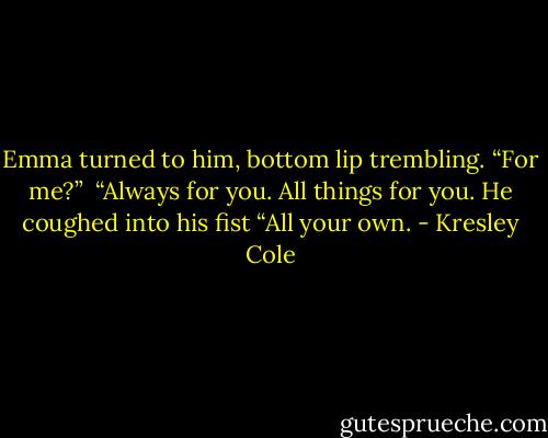 Emma turned to him, bottom lip trembling. “For me?” <br />“Always for you. All things for you. He coughed into his fist “All your own. - Kresley Cole
