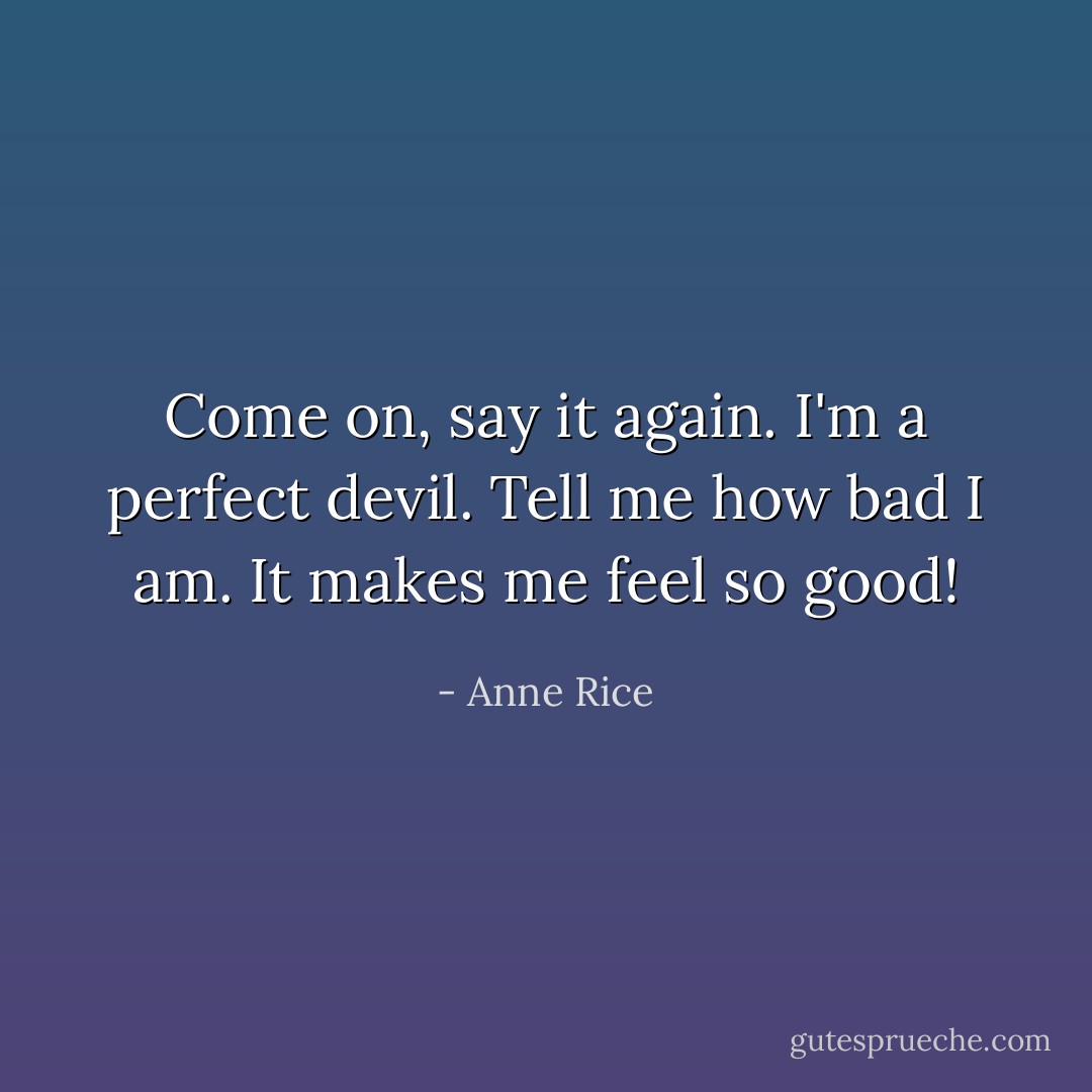 Come on, say it again. I'm a perfect devil. Tell me how bad I am. It makes me feel so good! - Anne Rice