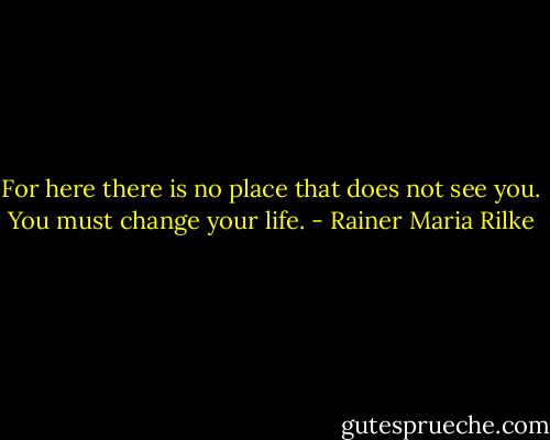 For here there is no place<br />that does not see you. You must change your life. - Rainer Maria Rilke