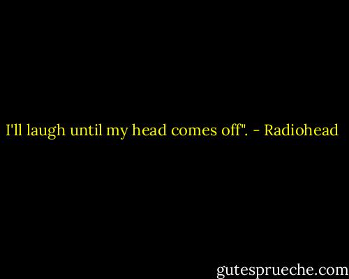 I'll laugh until my head comes off". - Radiohead