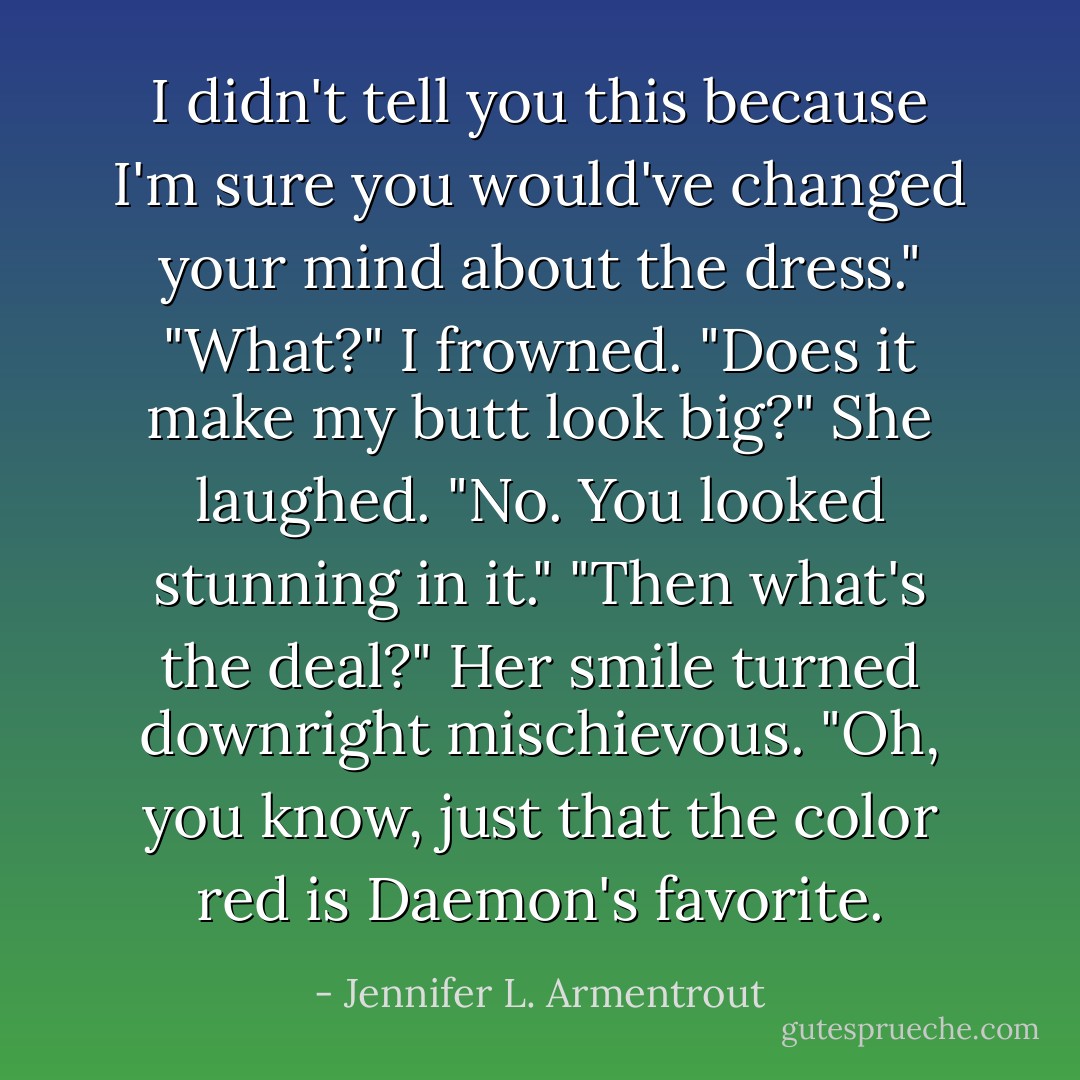 I didn't tell you this because I'm sure you would've changed your mind about the dress."<br />"What?" I frowned. "Does it make my butt look big?"<br />She laughed. "No. You looked stunning in it."<br />"Then what's the deal?"<br />Her smile turned downright mischievous. "Oh, you know, just that the color red is Daemon's favorite. - Jennifer L. Armentrout