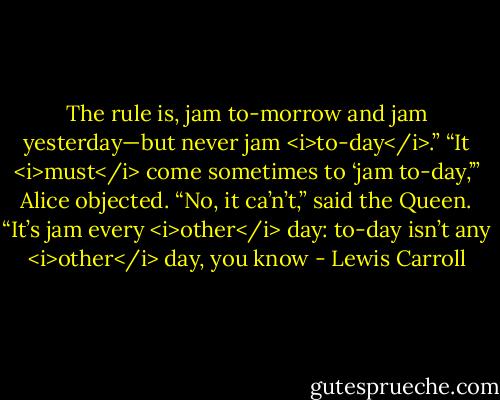 The rule is, jam to-morrow and jam yesterday—but never jam <i>to-day</i>.”<br />“It <i>must</i> come sometimes to ‘jam to-day,’” Alice objected.<br />“No, it ca’n’t,” said the Queen. “It’s jam every <i>other</i> day: to-day isn’t any <i>other</i> day, you know - Lewis Carroll