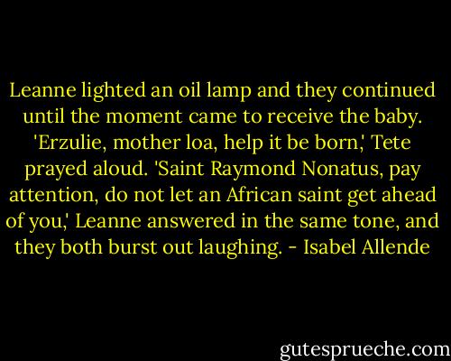 Leanne lighted an oil lamp and they continued until the moment came to receive the baby. 'Erzulie, mother loa, help it be born,' Tete prayed aloud. 'Saint Raymond Nonatus, pay attention, do not let an African saint get ahead of you,' Leanne answered in the same tone, and they both burst out laughing. - Isabel Allende