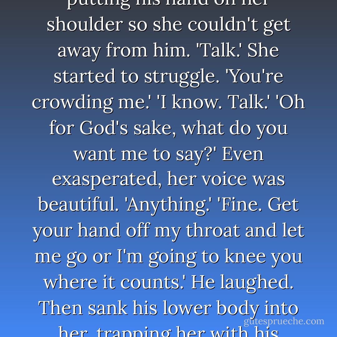 My name...my name is Mary. I'm here with a friend.'<br />Rhage stopped breathing. His heart skipped a beat and then slowed. "Say that again,' he whispered.<br />'Ah, my name is Mary Luce. I'm a friend of Bella's...We came here with a boy, with John Matthew. We were invited.'<br />Rhage shivered, a balmy rush blooming out all over his skin. The musical lilt of her voice, the rhythm of her speech, the sound of her words, it all spread through him, calming him, comforting him. Chaining him sweetly.<br />He closed his eyes. 'Say something else.'<br />'What?' she asked, baffled.<br />'Talk. Talk to me. I want to hear your voice.'<br />She was silent, and he was about to demand that she speak when she said, 'You don't look well. Do you need a doctor?'<br />He found himself swaying. The words didn't matter. It was her sound: low, soft, a quiet brushing in his ears. He felt as if here being stroked on the inside of his skin. <br />'More,' he said, twisting his palm around to the front of her neck so he could feel the vibrations in her throat better. <br />'Could you... could you please let go of me?'<br />'No.' He brought his other arm up. She was wearing some kind of fleece, and he moved the collar aside, putting his hand on her shoulder so she couldn't get away from him. 'Talk.'<br />She started to struggle. 'You're crowding me.'<br />'I know. Talk.'<br />'Oh for God's sake, what do you want me to say?'<br />Even exasperated, her voice was beautiful. 'Anything.'<br />'Fine. Get your hand off my throat and let me go or I'm going to knee you where it counts.'<br />He laughed. Then sank his lower body into her, trapping her with his thighs and hips. She stiffened against him, but he got an ample feel of her. She was built lean, though there was no doubt she was female. Her breasts hit his chest, her hips cushioned his, her stomach was soft.<br />'Keep talking,' he said in her ear. God, she smelled good. Clean. Fresh. Like lemon.<br />When she pushed against him, he leaned his full weight into her. Her breath came out in a rush.<br />'Please,' he murmured. <br />Her chest moved against his as if she were inhaling. 'I... er, I have nothing to say. Except get off of me.'<br />He smiled, careful to keep his mouth closed. There was no sense showing off his fangs, especially if she didn't know what he was. 'So say that.'<br />'What?'<br />'Nothing. Say nothing. Over and over and over again. Do it.' <br />She bristled, the scent of fear replaced by a sharp spice, like fresh, pungent mint from a garden. She was annoyed now. 'Say it.'<br />"Fine. Nothing. Nothing.' Abruptly she laughed, and the sound shot right through to his spine, burning him. 'Nothing, nothing. No-thing. No-thing. Noooooothing. There, is that good enought for you? Will you let me go now? - J.R. Ward