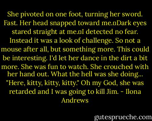 She pivoted on one foot, turning her sword. Fast. Her head snapped toward me.	Dark eyes stared straight at me.	I detected no fear. Instead it was a look of challenge. So not a mouse after all, but something more. This could be interesting. I'd let her dance in the dirt a bit more. She was fun to watch.<br />She crouched with her hand out. What the hell was she doing... "Here, kitty, kitty, kitty." Oh my God, she was retarded and I was going to kill Jim. - Ilona Andrews