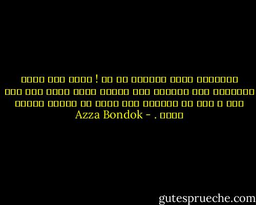بجانبكِ يبدو باهتاً كل شئ ! فقدت حتى قدرة التعبير عما يؤلمني لأن ألمكِ أنتِ أكثر مما أنا فيه و لكن لا أستطيع منع نفسي من كرهكِ للسبب ذاته . - Azza Bondok