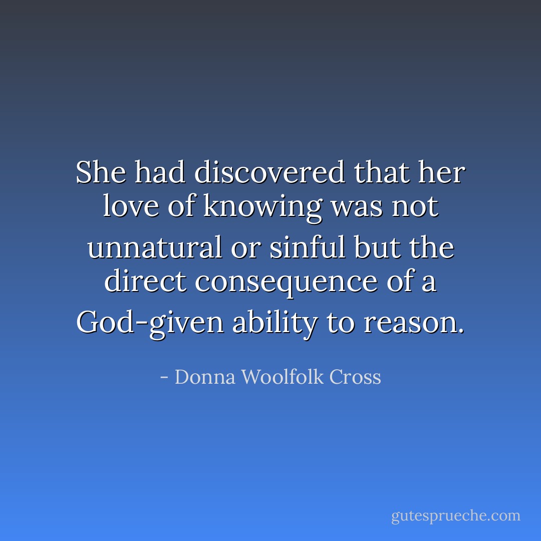 She had discovered that her love of knowing was not unnatural or sinful but the direct consequence of a God-given ability to reason. - Donna Woolfolk Cross