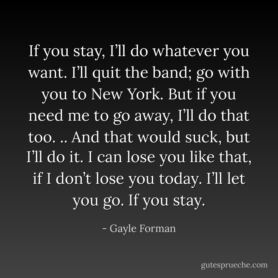 If you stay, I’ll do whatever you want. I’ll quit the band; go with you to New York. But if you need me to go away, I’ll do that too. .. And that would suck, but I’ll do it. I can lose you like that, if I don’t lose you today. I’ll let you go. If you stay. - Gayle Forman