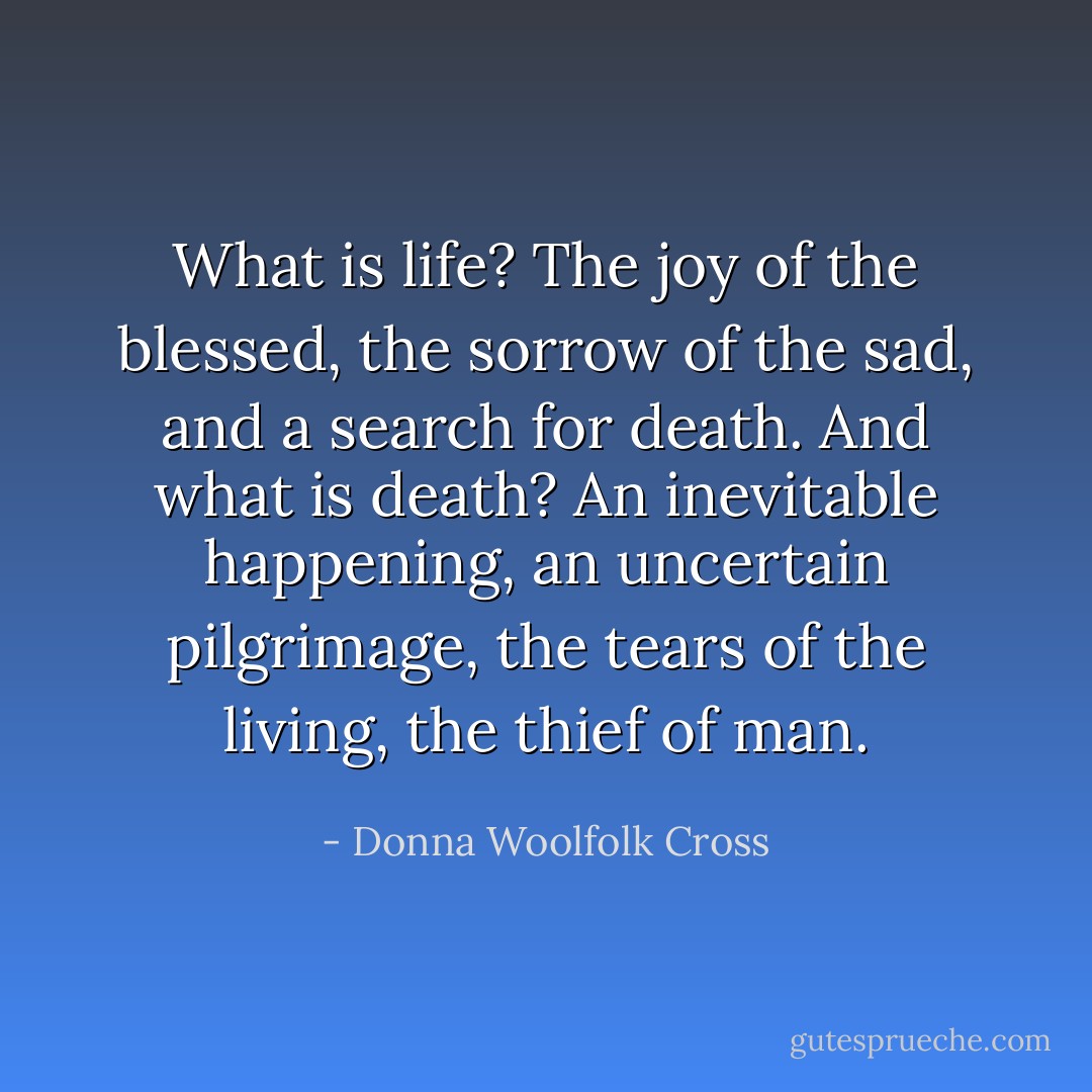 What is life? The joy of the blessed, the sorrow of the sad, and a search for death. And what is death? An inevitable happening, an uncertain pilgrimage, the tears of the living, the thief of man. - Donna Woolfolk Cross
