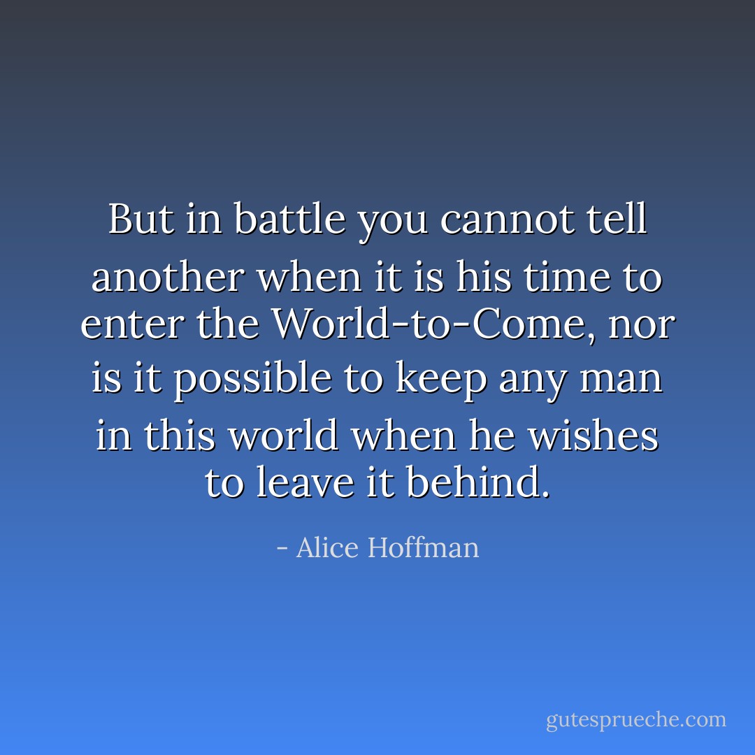 But in battle you cannot tell another when it is his time to enter the World-to-Come, nor is it possible to keep any man in this world when he wishes to leave it behind. - Alice Hoffman
