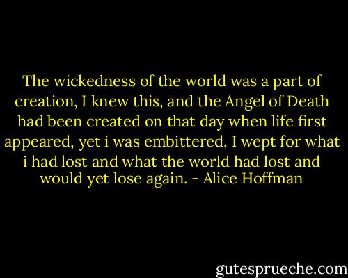 The wickedness of the world was a part of creation, I knew this, and the Angel of Death had been created on that day when life first appeared, yet i was embittered, I wept for what i had lost and what the world had lost and would yet lose again. - Alice Hoffman