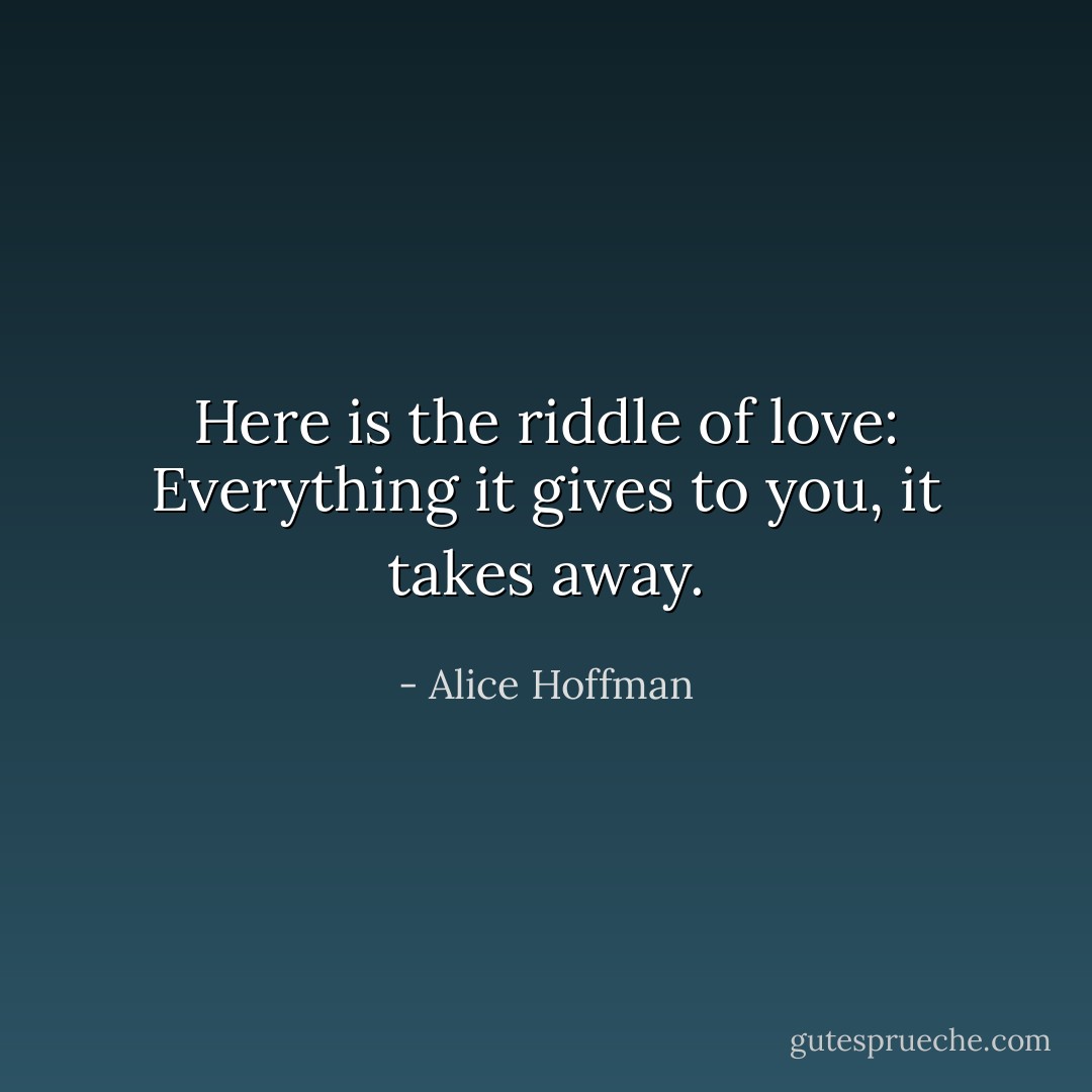 Here is the riddle of love: Everything it gives to you, it takes away. - Alice Hoffman