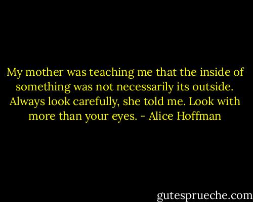 My mother was teaching me that the inside of something was not necessarily its outside. Always look carefully, she told me. Look with more than your eyes. - Alice Hoffman