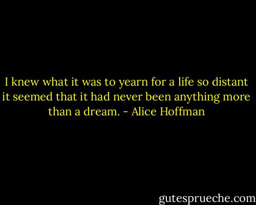 I knew what it was to yearn for a life so distant it seemed that it had never been anything more than a dream. - Alice Hoffman