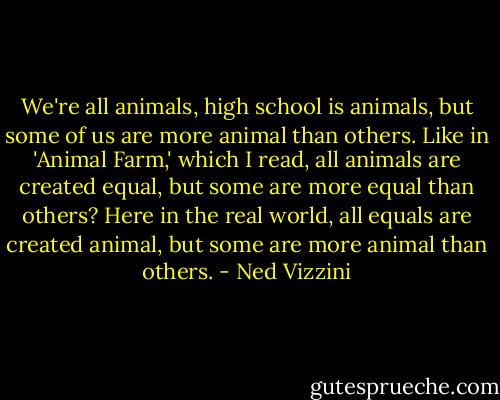 We're all animals, high school is animals, but some of us are more animal than others. Like in 'Animal Farm,' which I read, all animals are created equal, but some are more equal than others? Here in the real world, all equals are created animal, but some are more animal than others. - Ned Vizzini