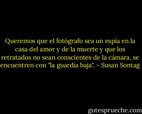 Queremos que el fotógrafo sea un espía en la casa del amor y de la muerte y que los retratados no sean conscientes de la cámara, se encuentren con "la guardia baja". - Susan Sontag