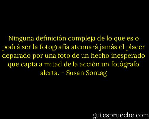Ninguna definición compleja de lo que es o podrá ser la fotografía atenuará jamás el placer deparado por una foto de un hecho inesperado que capta a mitad de la acción un fotógrafo alerta. - Susan Sontag