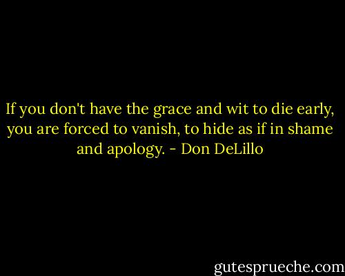 If you don't have the grace and wit to die early, you are forced to vanish, to hide as if in shame and apology. - Don DeLillo