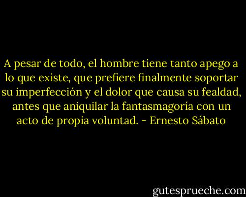 A pesar de todo, el hombre tiene tanto apego a lo que existe, que prefiere finalmente soportar su imperfección y el dolor que causa su fealdad, antes que aniquilar la fantasmagoría con un acto de propia voluntad. - Ernesto Sábato