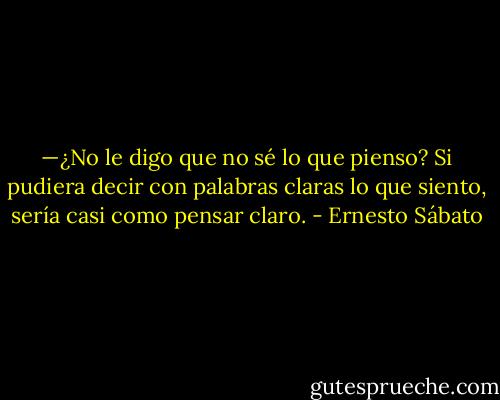 —¿No le digo que no sé lo que pienso? Si pudiera decir con palabras claras lo que siento, sería casi como pensar claro. - Ernesto Sábato