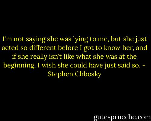 I'm not saying she was lying to me, but she just acted so different before I got to know her, and if she really isn't like what she was at the beginning, I wish she could have just said so. - Stephen Chbosky