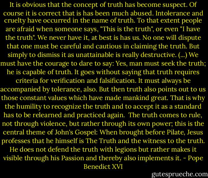 It is obvious that the concept of truth has become suspect. Of course it is correct that is has been much abused. Intolerance and cruelty have occurred in the name of truth. To that extent people are afraid when someone says, "This is the truth", or even "I have the truth". We never have it, at best is has us. No one will dispute that one must be careful and cautious in claiming the truth. But simply to dismiss it as unattainable is really destructive.<br />(...) We must have the courage to dare to say: Yes, man must seek the truth; he is capable of truth. It goes without saying that truth requires criteria for verification and falsification. It must always be accompanied by tolerance, also. But then truth also points out to us those constant values which have made mankind great. That is why the humility to recognize the truth and to accept it as a standard has to be relearned and practiced again. <br />The truth comes to rule, not through violence, but rather through its own power; this is the central theme of John's Gospel: When brought before Pilate, Jesus professes that he himself is The Truth and the witness to the truth. He does not defend the truth with legions but rather makes it visible through his Passion and thereby also implements it. - Pope Benedict XVI