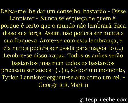 Deixa-me lhe dar um conselho, bastardo - Disse Lannister - Nunca se esqueça de quem é, porque é certo que o mundo não lembrará. Faça disso sua força. Assim, não poderá ser nunca a sua fraqueza. Arme-se com esta lembrança, e ela nunca poderá ser usada para magoá-lo (…) Lembre-se disso, rapaz. Todos os anões serão bastardos, mas nem todos os bastardos precisam ser anões -(…) e, só por um momento, Tyrion Lannister ergueu-se alto como um rei. - George R.R. Martin