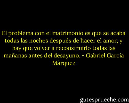 El problema con el matrimonio es que se acaba todas las noches después de hacer el amor, y hay que volver a reconstruirlo todas las mañanas antes del desayuno. - Gabriel García Márquez