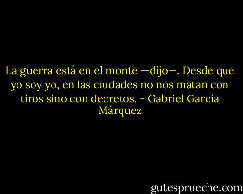 La guerra está en el monte —dijo—. Desde que yo soy yo, en las ciudades no nos matan con tiros sino con decretos. - Gabriel García Márquez
