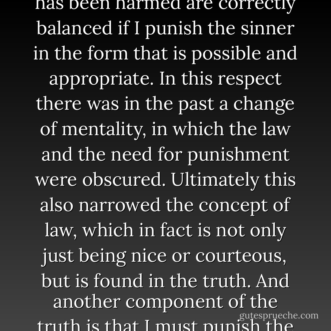 Today we have to learn all over again that love for the sinner and love for the person who has been harmed are correctly balanced if I punish the sinner in the form that is possible and appropriate. In this respect there was in the past a change of mentality, in which the law and the need for punishment were obscured. Ultimately this also narrowed the concept of law, which in fact is not only just being nice or courteous, but is found in the truth. And another component of the truth is that I must punish the one who has sinned against real love - Pope Benedict XVI