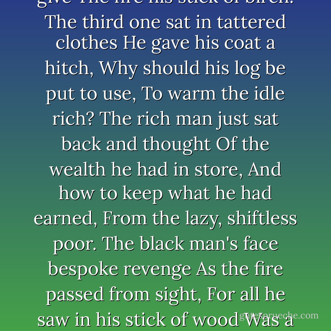 The Cold Within"<br />Six humans trapped in happenstance<br />In dark and bitter cold, <br />Each one possessed a stick of wood, <br />Or so the story's told.<br />The first woman held hers back<br />For of the faces around the fire,<br />She noticed one was black.<br />The next man looking across the way<br />Saw not one of his church,<br />And couldn't bring himself to give<br />The fire his stick of birch.<br />The third one sat in tattered clothes<br />He gave his coat a hitch,<br />Why should his log be put to use,<br />To warm the idle rich?<br />The rich man just sat back and thought<br />Of the wealth he had in store,<br />And how to keep what he had earned,<br />From the lazy, shiftless poor.<br />The black man's face bespoke revenge<br />As the fire passed from sight,<br />For all he saw in his stick of wood<br />Was a chance to spite the white.<br />The last man of this forlorn group<br />Did naught except for gain,<br />Giving only to those who gave,<br />Was how he played the game.<br />The logs held tight in death's still hands<br />Was proof of human sin,<br />They didn't die from the cold without,<br />They died from the cold within. - James Patrick Kinney