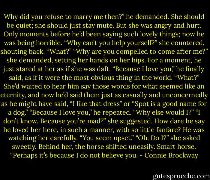 Why did you refuse to marry me then?” he demanded.<br />She should be quiet; she should just stay mute. But she was angry and hurt. Only moments before he’d been saying such lovely things; now he was being horrible. “Why can’t you help yourself?” she countered, shouting back.<br />“What?”<br />“Why are you compelled to come after me?” she demanded, setting her hands on her hips.<br />For a moment, he just stared at her as if she was daft.<br />“Because I love you,” he finally said, as if it were the most obvious thing in the world.<br />“What?” She’d waited to hear him say those words for what seemed like an eternity, and now he’d said them just as casually and unconcernedly as he might have said, “I like that dress” or “Spot is a good name for a dog.”<br />“Because I love you,” he repeated. “Why else would I?”<br />“I don’t know. Because you’re mad?” she suggested. How dare he say he loved her here, in such a manner, with so little fanfare?<br />He was watching her carefully. “You seem upset.”<br />“Oh. Do I?” she asked sweetly. Behind her, the horse shifted uneasily. Smart horse. “Perhaps it’s because I do not believe you. - Connie Brockway