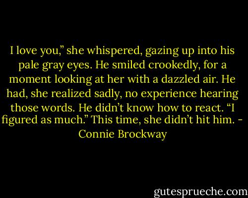 I love you,” she whispered, gazing up into his pale gray eyes.<br />He smiled crookedly, for a moment looking at her with a dazzled air. He had, she realized sadly, no experience hearing those words. He didn’t know how to react. “I figured as much.”<br />This time, she didn’t hit him. - Connie Brockway