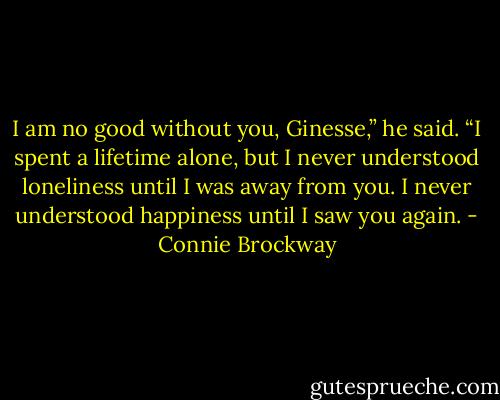 I am no good without you, Ginesse,” he said. “I spent a lifetime alone, but I never understood loneliness until I was away from you. I never understood happiness until I saw you again. - Connie Brockway