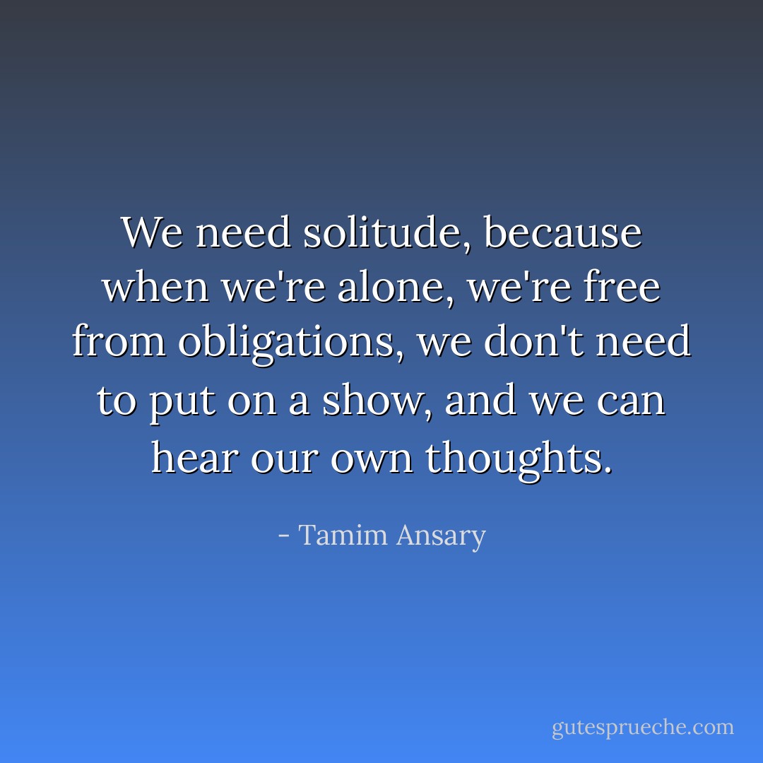 We need solitude, because when we're alone, we're free from obligations, we don't need to put on a show, and we can hear our own thoughts. - Tamim Ansary