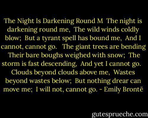 The Night Is Darkening Round M<br /><br />The night is darkening round me, <br />The wild winds coldly blow; <br />But a tyrant spell has bound me, <br />And I cannot, cannot go. <br /><br />The giant trees are bending <br />Their bare boughs weighed with snow; <br />The storm is fast descending, <br />And yet I cannot go. <br /><br />Clouds beyond clouds above me, <br />Wastes beyond wastes below; <br />But nothing drear can move me; <br />I will not, cannot go. - Emily Brontë