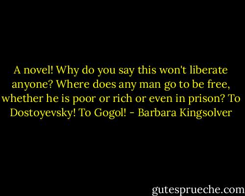 A novel! Why do you say this won't liberate anyone? Where does any man go to be free, whether he is poor or rich or even in prison? To Dostoyevsky! To Gogol! - Barbara Kingsolver