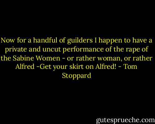 Now for a handful of guilders I happen to have a private and uncut performance of the rape of the Sabine Women - or rather woman, or rather Alfred -Get your skirt on Alfred! - Tom Stoppard