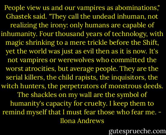 People view us and our vampires as abominations," Ghastek said. "They call the undead inhuman, not realizing the irony: only humans are capable of inhumanity. Four thousand years of technology, with magic shrinking to a mere trickle before the Shift, yet the world was just as evil then as it is now. It's not vampires or werewolves who committed the worst atrocities, but average people. They are the serial killers, the child rapists, the inquisitors, the witch hunters, the perpetrators of monstrous deeds. The shackles on my wall are the symbol of humanity's capacity for cruelty. I keep them to remind myself that I must fear those who fear me. - Ilona Andrews